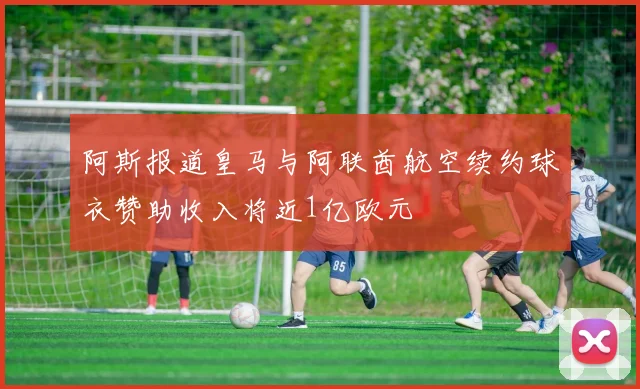 阿斯报道皇马与阿联酋航空续约球衣赞助收入将近1亿欧元