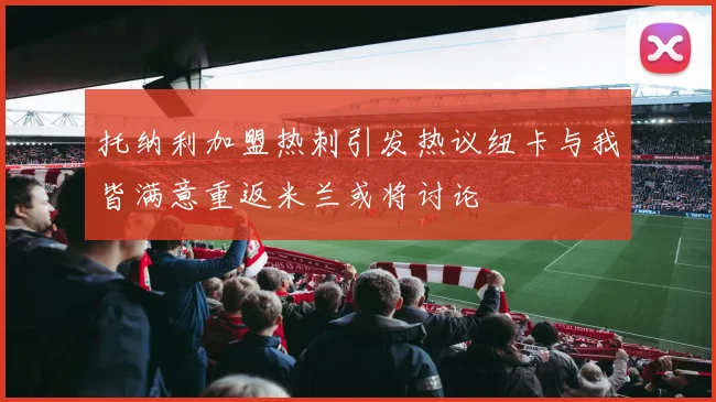 托纳利加盟热刺引发热议纽卡与我皆满意重返米兰或将讨论