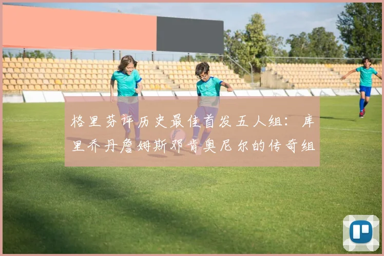 格里芬评历史最佳首发五人组：库里乔丹詹姆斯邓肯奥尼尔的传奇组合
