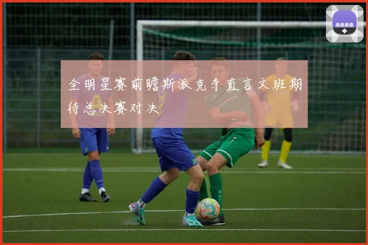 全明星赛前瞻斯派克李直言文班期待总决赛对决