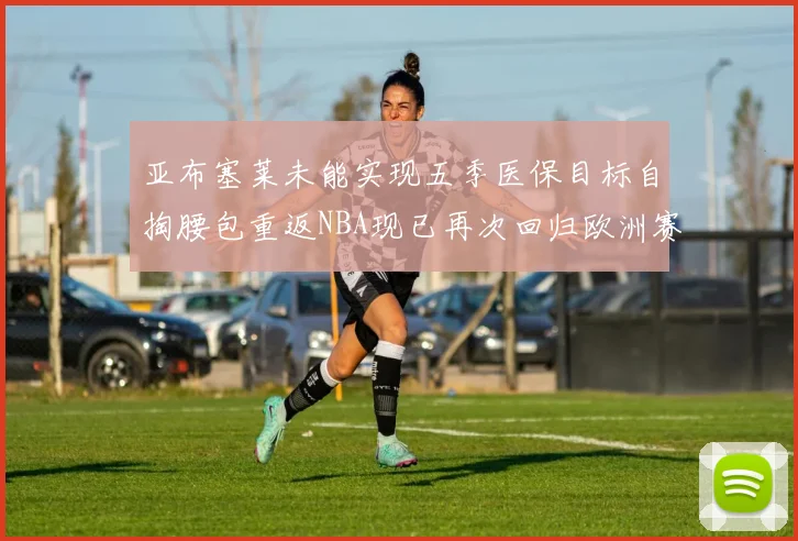 亚布塞莱未能实现五季医保目标自掏腰包重返NBA现已再次回归欧洲赛场