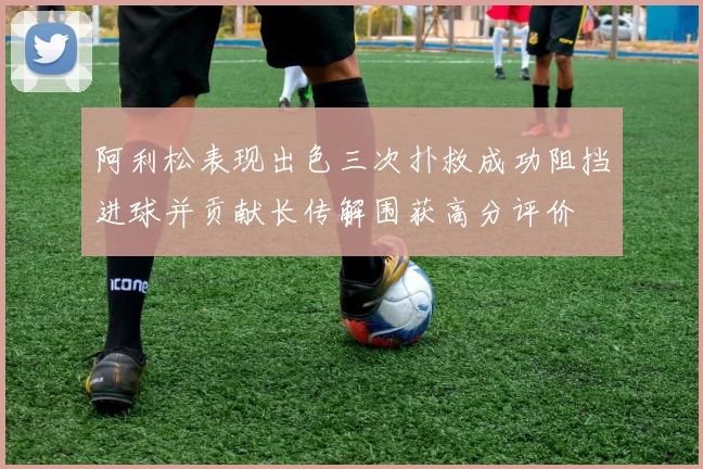 阿利松表现出色三次扑救成功阻挡进球并贡献长传解围获高分评价