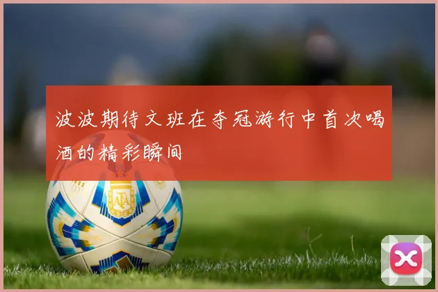 波波期待文班在夺冠游行中首次喝酒的精彩瞬间