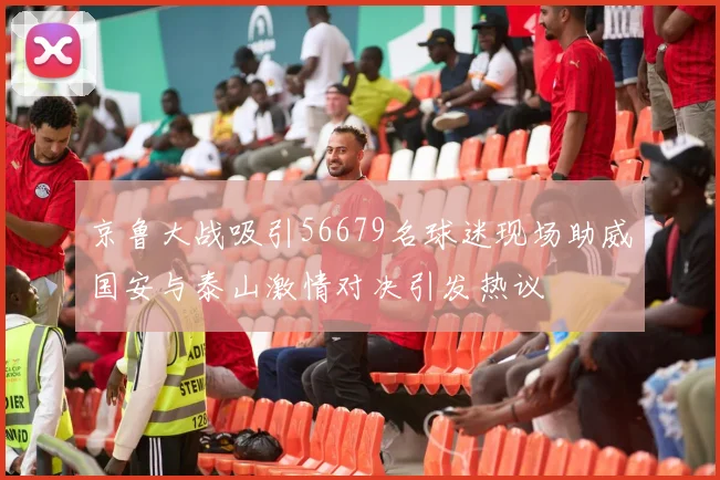 京鲁大战吸引56679名球迷现场助威国安与泰山激情对决引发热议
