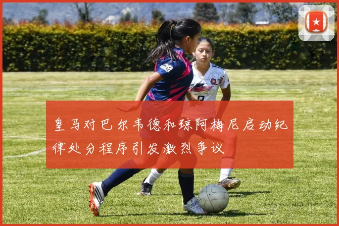 皇马对巴尔韦德和琼阿梅尼启动纪律处分程序引发激烈争议