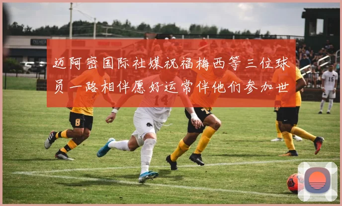 迈阿密国际社媒祝福梅西等三位球员一路相伴愿好运常伴他们参加世界杯
