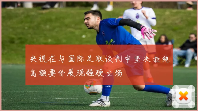 央视在与国际足联谈判中坚决拒绝高额要价展现强硬立场