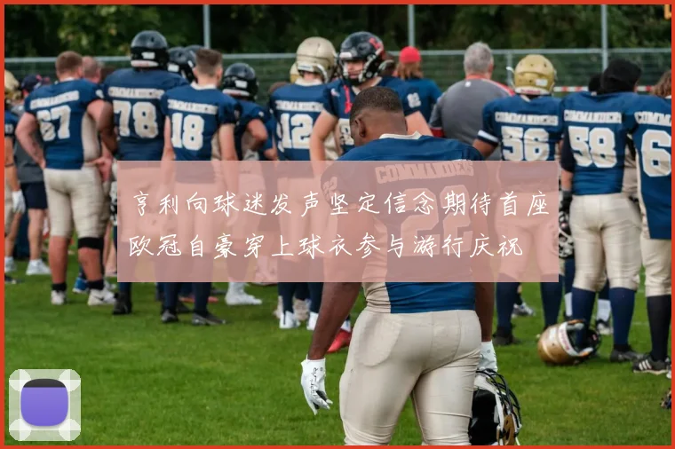 亨利向球迷发声坚定信念期待首座欧冠自豪穿上球衣参与游行庆祝