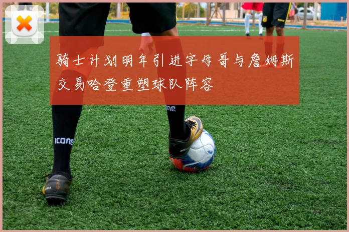 骑士计划明年引进字母哥与詹姆斯交易哈登重塑球队阵容