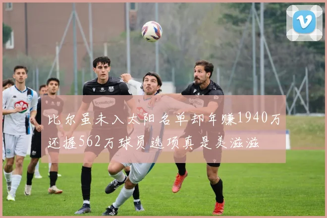 比尔虽未入太阳名单却年赚1940万还握562万球员选项真是美滋滋