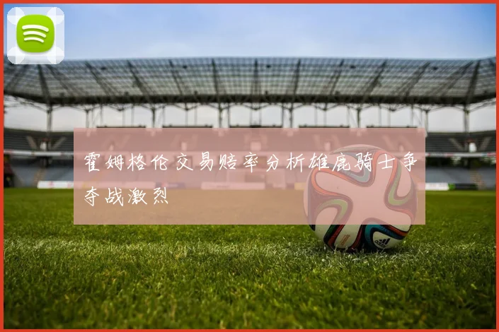 霍姆格伦交易赔率分析雄鹿骑士争夺战激烈