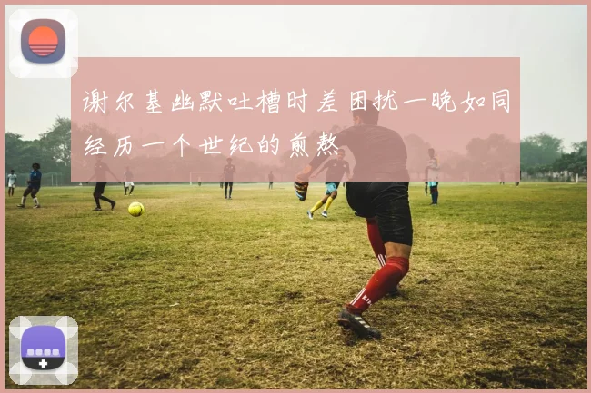 谢尔基幽默吐槽时差困扰一晚如同经历一个世纪的煎熬