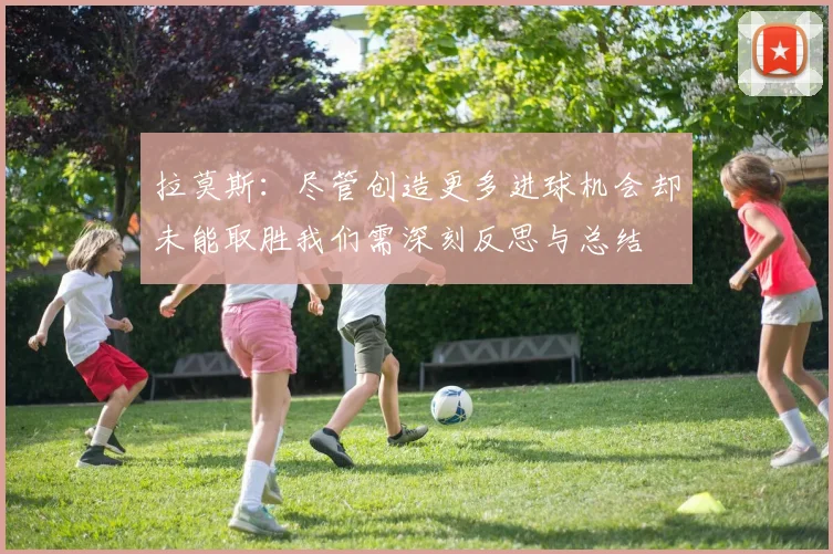 拉莫斯：尽管创造更多进球机会却未能取胜我们需深刻反思与总结