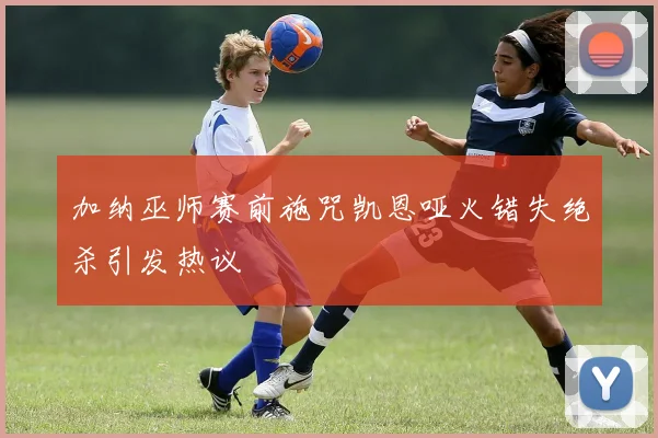 加纳巫师赛前施咒凯恩哑火错失绝杀引发热议