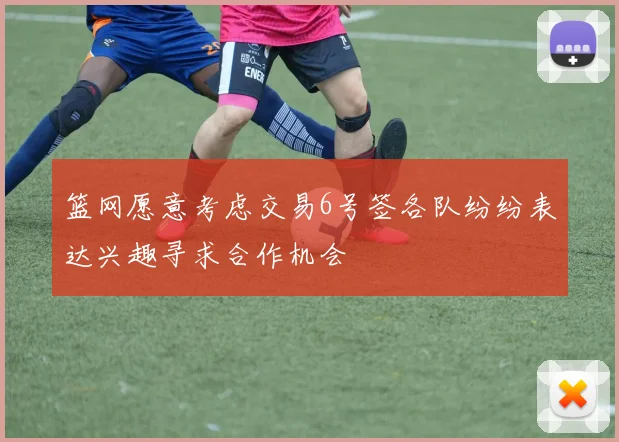 篮网愿意考虑交易6号签各队纷纷表达兴趣寻求合作机会