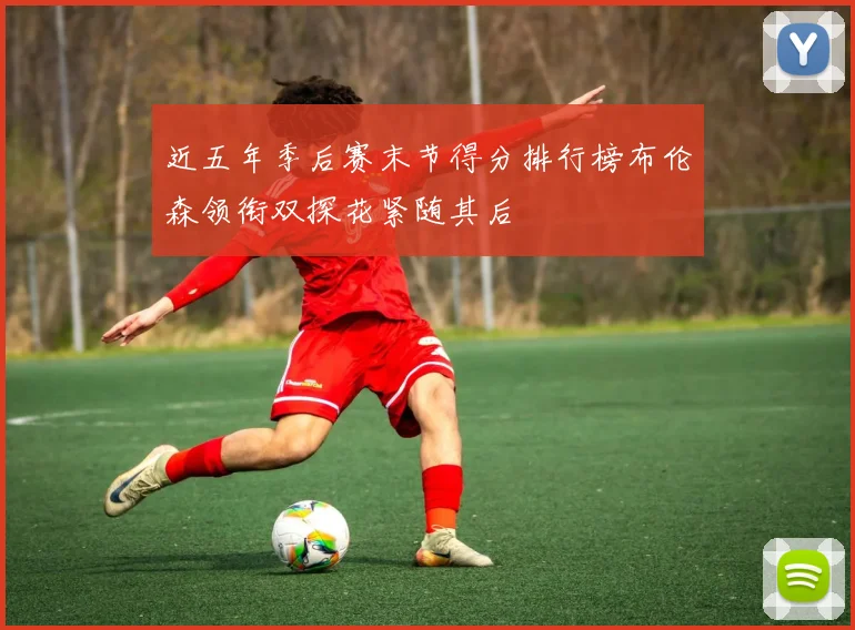 近五年季后赛末节得分排行榜布伦森领衔双探花紧随其后