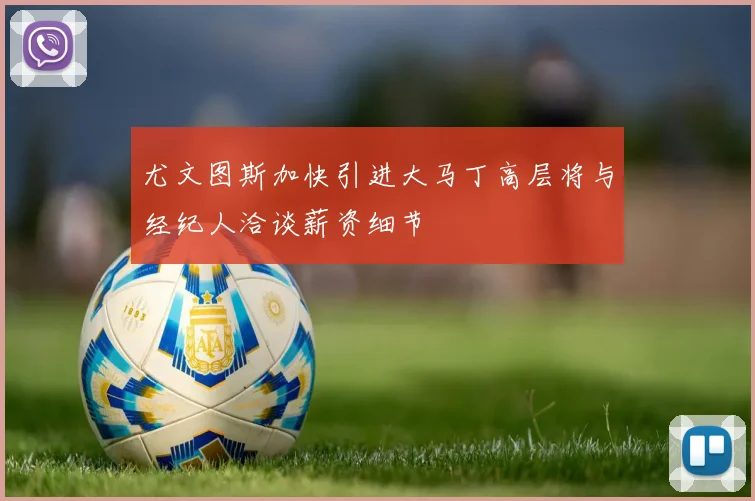 尤文图斯加快引进大马丁高层将与经纪人洽谈薪资细节