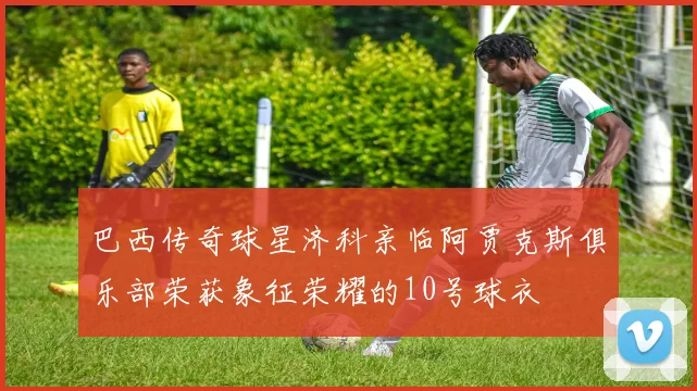 巴西传奇球星济科亲临阿贾克斯俱乐部荣获象征荣耀的10号球衣