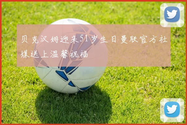 贝克汉姆迎来51岁生日曼联官方社媒送上温馨祝福
