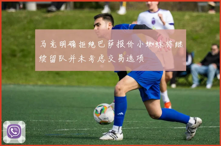 马竞明确拒绝巴萨报价小蜘蛛将继续留队并未考虑交易选项