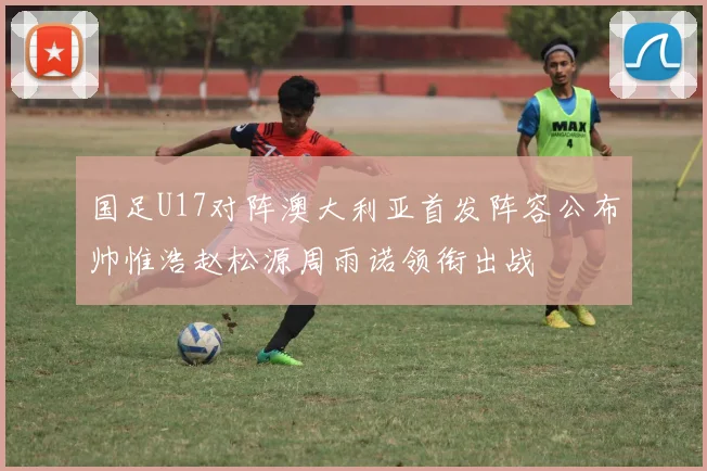 国足U17对阵澳大利亚首发阵容公布帅惟浩赵松源周雨诺领衔出战