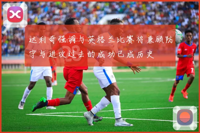 达利奇强调与英格兰比赛将兼顾防守与进攻过去的成功已成历史