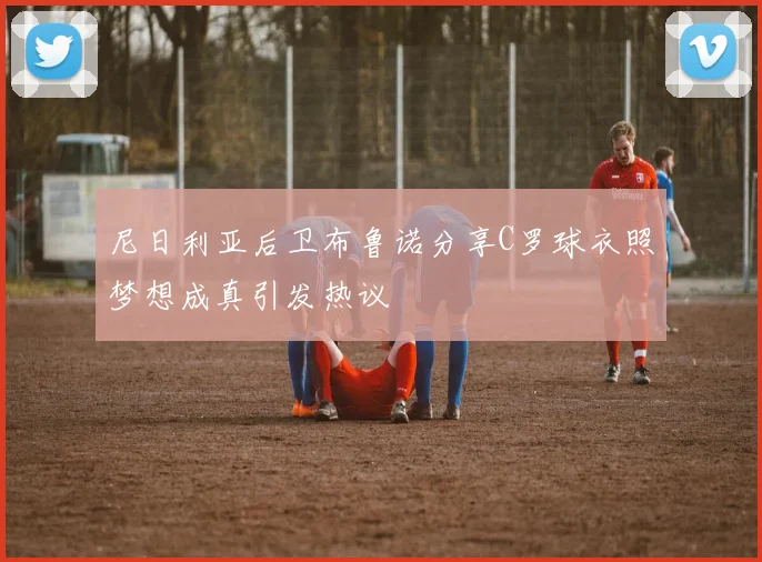 尼日利亚后卫布鲁诺分享C罗球衣照梦想成真引发热议