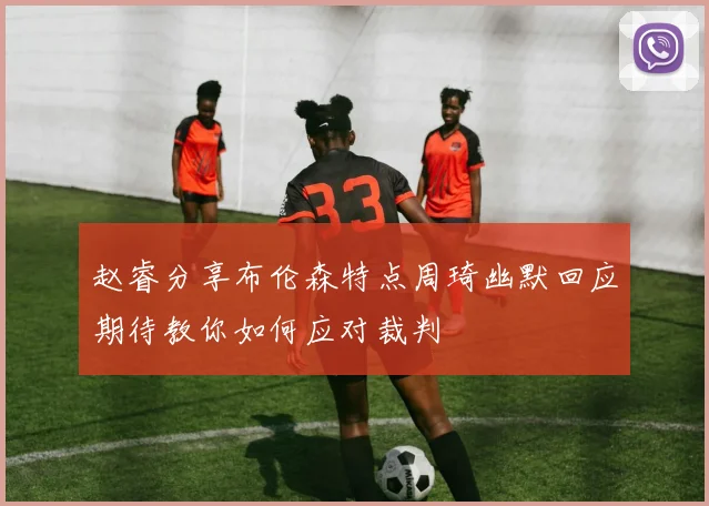 赵睿分享布伦森特点周琦幽默回应期待教你如何应对裁判